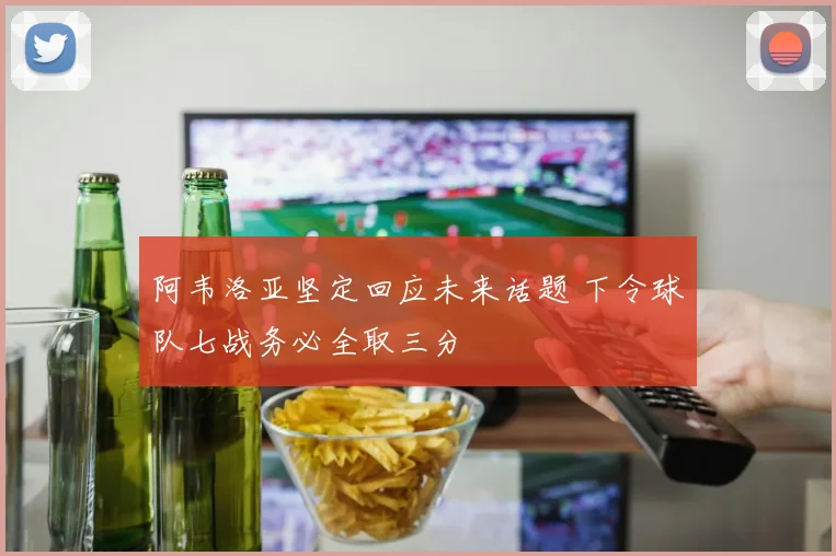 阿韦洛亚坚定回应未来话题 下令球队七战务必全取三分
