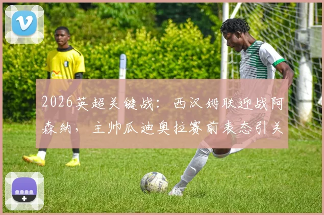 2026英超关键战：西汉姆联迎战阿森纳，主帅瓜迪奥拉赛前表态引关注，铁锤帮球迷助威指南