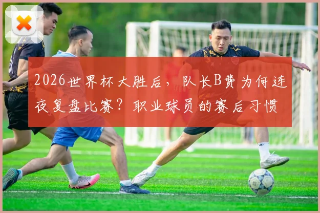 2026世界杯大胜后，队长B费为何连夜复盘比赛？职业球员的赛后习惯大揭秘