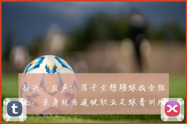 孙兴慜发声:若子女想踢球我会阻止,亲身经历道破职业足球青训残酷现实与困境