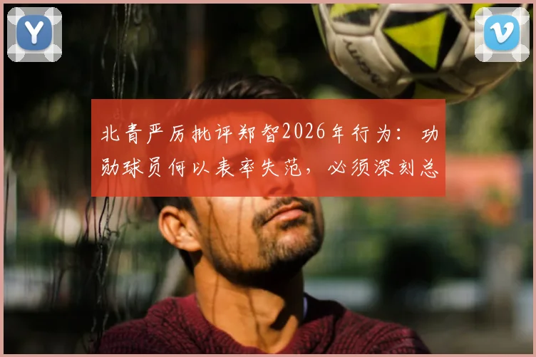 北青严厉批评郑智2026年行为：功勋球员何以表率失范，必须深刻总结与反省