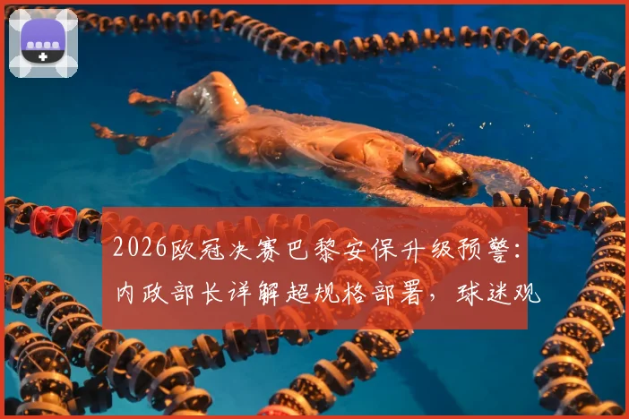 2026欧冠决赛巴黎安保升级预警:内政部长详解超规格部署,球迷观赛安全须知与历届骚乱防范解析