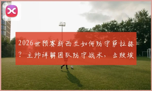 2026世预赛新西兰如何防守萨拉赫？主帅详解团队防守战术，击败埃及策略前瞻
