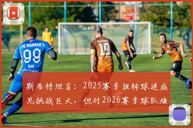 斯洛特坦言：2025赛季扭转球迷成见挑战巨大，但对2026赛季球队焕新充满信心