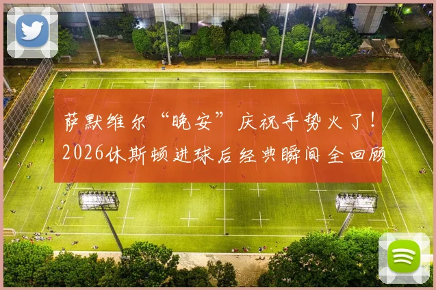 萨默维尔“晚安”庆祝手势火了！2026休斯顿进球后经典瞬间全回顾，创意庆祝动作解析