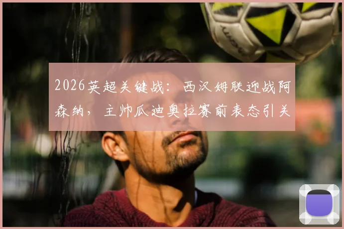 2026英超关键战：西汉姆联迎战阿森纳，主帅瓜迪奥拉赛前表态引关注，铁锤帮球迷助威指南