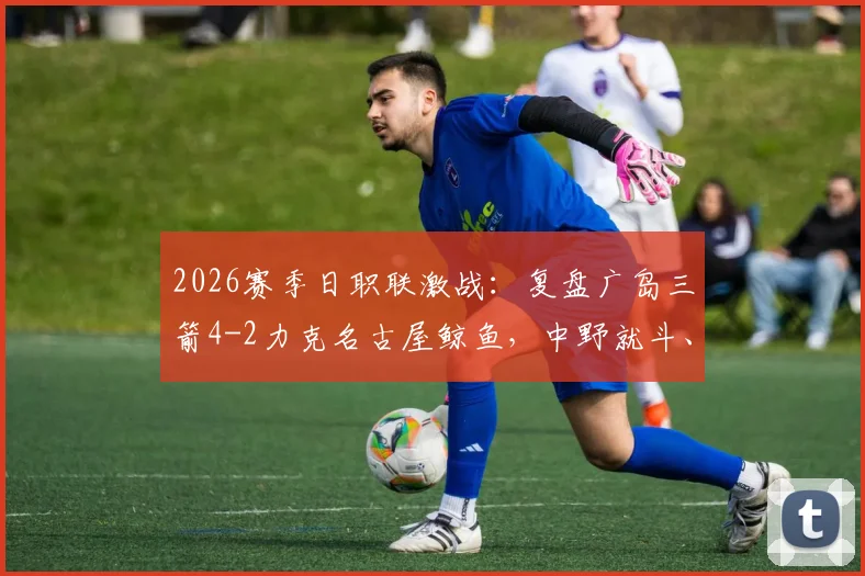 2026赛季日职联激战：复盘广岛三箭4-2力克名古屋鲸鱼，中野就斗、川边骏传射建功背后解读