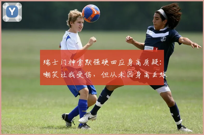 瑞士门神索默强硬回应身高质疑：嘲笑让我受伤，但从未因身高丢球！矮个门将的逆袭之路