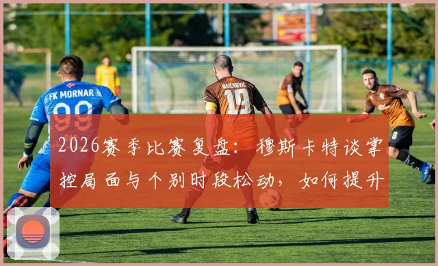 2026赛季比赛复盘:穆斯卡特谈掌控局面与个别时段松动,如何提升球队90分钟稳定性?
