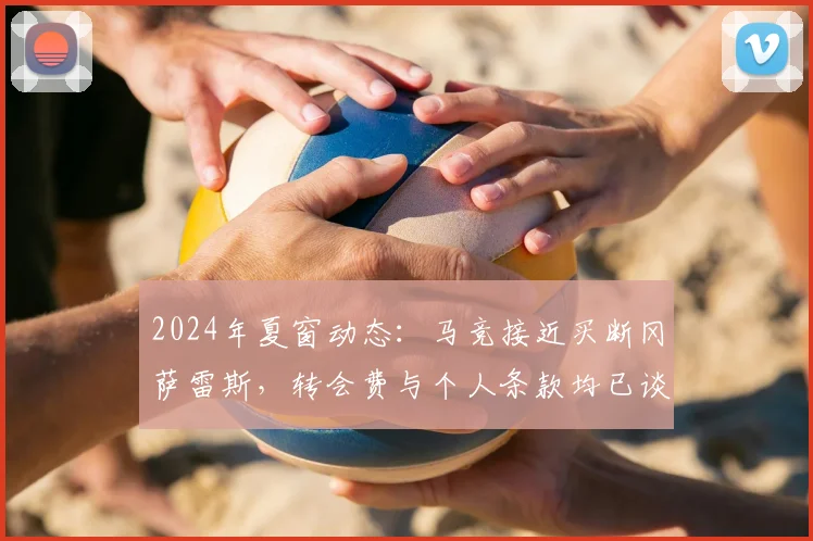 2024年夏窗动态：马竞接近买断冈萨雷斯，转会费与个人条款均已谈妥，球员未来定位解析