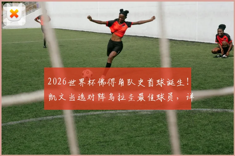 2026世界杯佛得角队史首球诞生！凯文当选对阵乌拉圭最佳球员，详解其成名之路