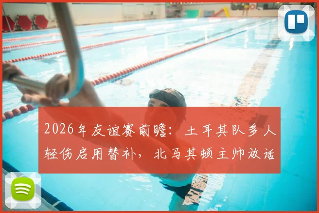 2026年友谊赛前瞻:土耳其队多人轻伤启用替补,北马其顿主帅放话全力进攻,双方战术解析与阵容预测