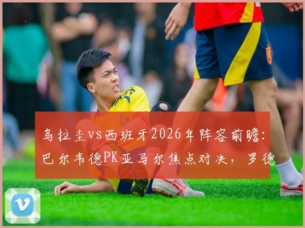 乌拉圭vs西班牙2026年阵容前瞻：巴尔韦德PK亚马尔焦点对决，罗德里、努涅斯等关键球员状态分析