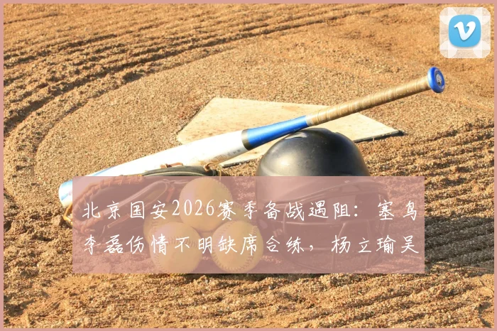 北京国安2026赛季备战遇阻：塞鸟李磊伤情不明缺席合练，杨立瑜吴少聪训练中途离场引关注