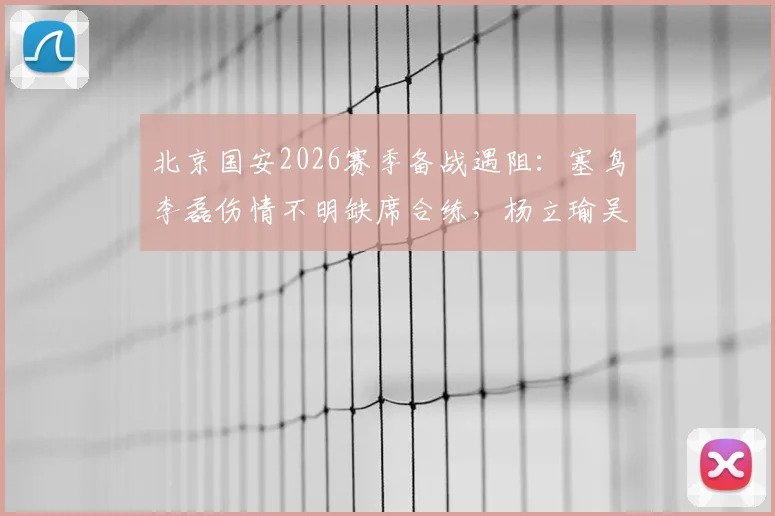 北京国安2026赛季备战遇阻：塞鸟李磊伤情不明缺席合练，杨立瑜吴少聪训练中途离场引关注