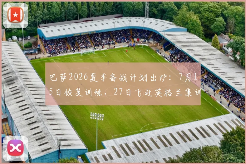 巴萨2026夏季备战计划出炉：7月15日恢复训练，27日飞赴英格兰集训，阿斯报透露具体安排