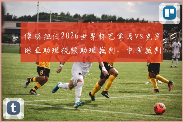 傅明担任2026世界杯巴拿马vs克罗地亚助理视频助理裁判,中国裁判如何在国际大赛中履职?