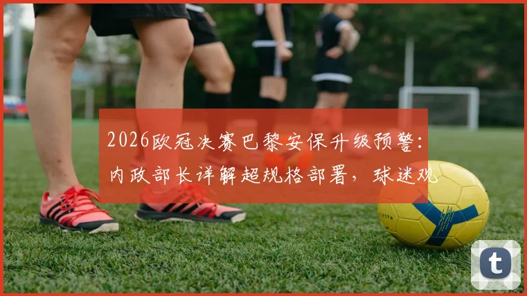 2026欧冠决赛巴黎安保升级预警：内政部长详解超规格部署，球迷观赛安全须知与历届骚乱防范解析